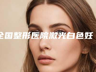 全国整形医院激光白色妊辰纹哪个医院好:激光白色妊辰纹医院前50位官方公布