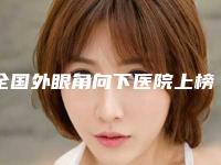 全国外眼角向下医院上榜清单前20强权威名单公布-口碑价格整理发布~