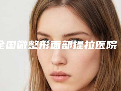 全国微整形面部提拉医院哪家好:微整形面部提拉医院top50强值得一去