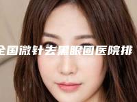 全国微针去黑眼圈医院排名榜前二十名个云集-打造技术口碑王牌
