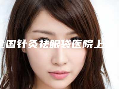 全国针灸祛眼袋医院上榜名单前二十名榜单分享-做过说恢复期短