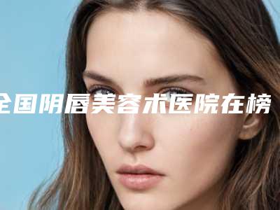 全国阴唇美容术医院在榜名单top20优势占尽-大牌子资质各方面放心~