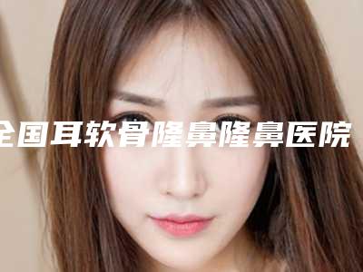 全国耳软骨隆鼻隆鼻医院推荐:耳软骨隆鼻隆鼻医院前50佳哪些权威