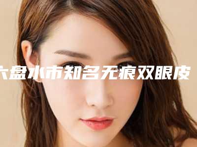 六盘水市知名无痕双眼皮整形手术机构哪家口碑好-无痕双眼皮整形手术价格为什么不同