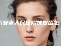 六安市人民医院拔智齿怎么样-费用表明细超全项目闪亮曝光