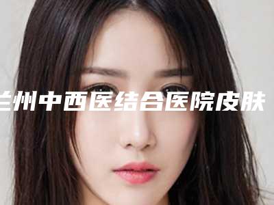 兰州中西医结合医院皮肤科诊疗中心,庆阳天成整形外科看看哪一家更适合