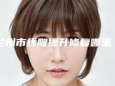 兰州市线雕提升修复哪里整形医院好(兰州爱美尔整形医疗美容门诊部让你美到极致)