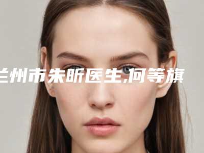 兰州市朱昕医生,何等旗医生专业治疗秃顶你更喜欢哪一个