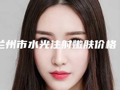 兰州市水光注射嫩肤价格(价目)最近曝出(水光注射嫩肤均价为:2291元)