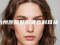 台州医院整形美容科耳朵整形再造必学攻略-附整形价格价位表