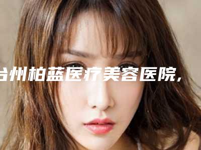台州柏蓝医疗美容医院,台州恩璨医疗美容门诊部口碑实力强强比拼