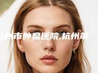 台州市肿瘤医院,杭州革革臻美医疗美容诊所各方技术和审美在线PK