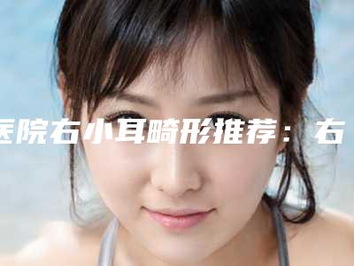 医院右小耳畸形推荐:右小耳畸形医院30强点击一览