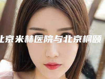 北京米赫医院与北京桐颐医疗美容整形诊所从技术、口碑对比实力