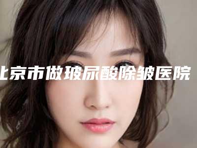 北京市做玻尿酸除皱医院排名前十位已出圈(北京市做玻尿酸除皱整形医院)