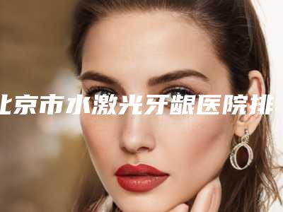 北京市水激光牙龈医院排行榜综合实力前十佳口碑pk（北京市水激光牙龈口腔医院名气大）