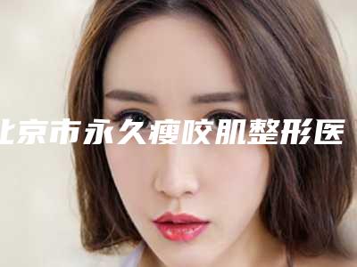 北京市永久瘦咬肌整形医院排名榜前10位资料刷新(301皮肤整形美容科大口腔口腔)