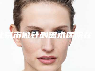 北京市微针剥离术医院在榜清单前十佳实力一览-北京市微针剥离术整形医院
