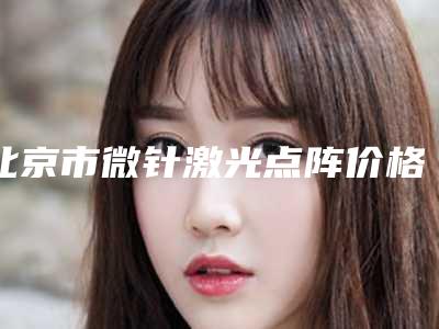北京市微针激光点阵价格表(费用)2025硬核分享,不要错过-北京市微针激光点阵需要花多少