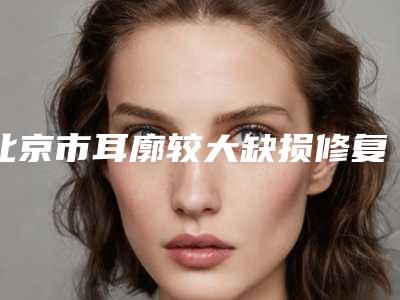 北京市耳廓较大缺损修复的医院推荐:耳廓较大缺损修复医院前30技术介绍
