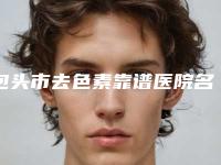 包头市去色素靠谱医院名单曝光(包头市去色素整形医院)