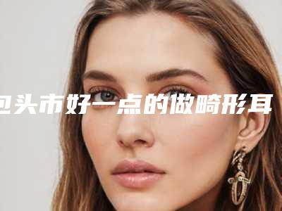 包头市好一点的做畸形耳医院(包头韩美人(馨音港丽)医疗美容诊所更放心)