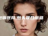 包钢医院,包头联合丽格医疗美容整形门诊部告诉你哪家好且实惠