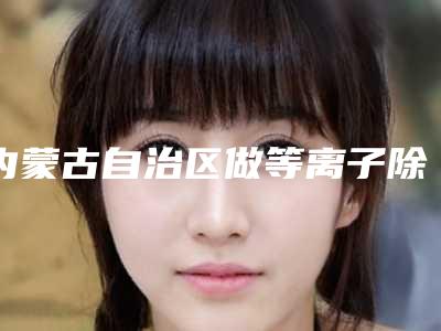 内蒙古自治区做等离子除皱医院口碑榜前10强不要错过-内蒙古自治区做等离子除皱整形医院