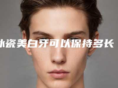 冰瓷美白牙可以保持多长时间,有没有后遗症