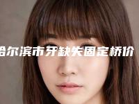 哈尔滨市牙缺失固定桥价格价位表2025优惠一览-哈尔滨市牙缺失固定桥价格