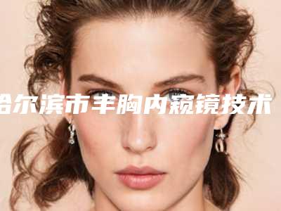 哈尔滨市丰胸内窥镜技术医院好-黑龙江中医药大学第二医院美容科年度黑马机构出炉