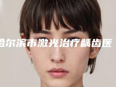 哈尔滨市激光治疗龋齿医院上榜名单前十位花名册一览(哈尔滨市激光治疗龋齿口腔医院网友力推都入围了)