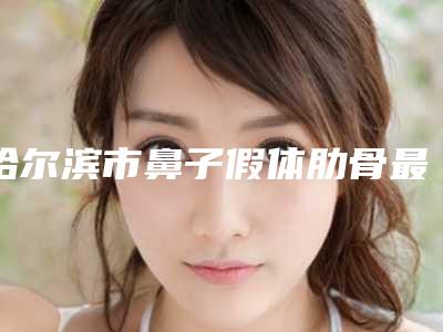 哈尔滨市鼻子假体肋骨最好的医院是哪家(哈尔滨市鼻子假体肋骨医院在榜名单前十位全新推荐)