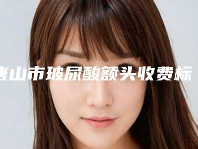 唐山市玻尿酸额头收费标准2025版全新发布-唐山市玻尿酸额头医院一般费用是多少钱