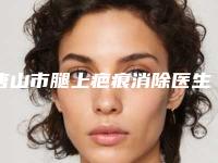唐山市腿上疤痕消除医生上榜名单top10强一览表公布-唐山市腿上疤痕消除整形医生