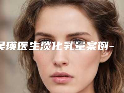 吴瑛医生淡化乳晕案例-价位表2025项目公示公开