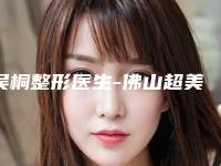 吴桐整形医生-佛山超美整形美容吴桐医师资质正规又靠谱,值得托付