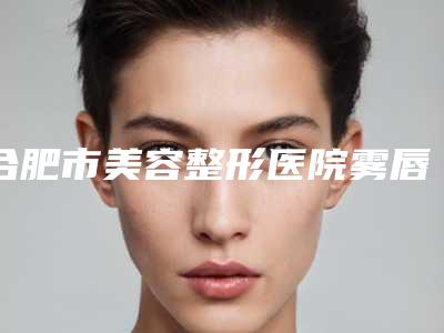 合肥市美容整形医院雾唇(合肥臻越医疗美容门诊部口碑特色有不同)