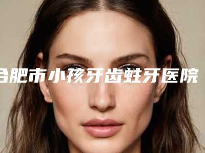 合肥市小孩牙齿蛀牙医院在榜清单前十佳整理推荐(合肥市小孩牙齿蛀牙口腔医院连锁权威推荐)