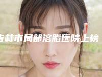 吉林市局部溶脂医院上榜名单前10超好(吉林市局部溶脂整形医院)