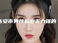 吉安市男性私密实力强的医院权威汇总-吉安保仕柏丽医疗美容门诊部实力锁定榜一推荐收藏
