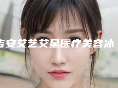 吉安艾艺艾星医疗美容冰肌祛斑测评报告 人气医生资料介绍