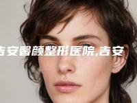 吉安馨颜整形医院,吉安德尔美客医疗美容门诊部实力对比测评价格表参考