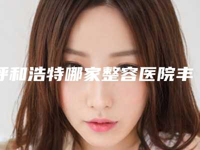 呼和浩特哪家整容医院丰面效果最好排名(呼和浩特市整容医院)