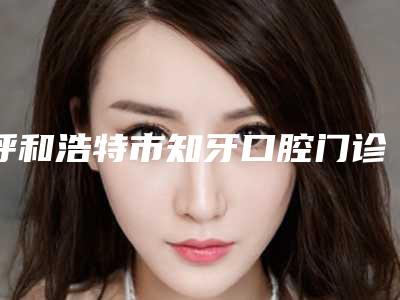 呼和浩特市知牙口腔门诊部价目表近期更新上线