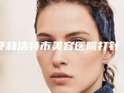 呼和浩特市美容医院打针治疗瘢痕-呼和浩特市打针治疗瘢痕医院上榜名单实力比较强劲的有哪些