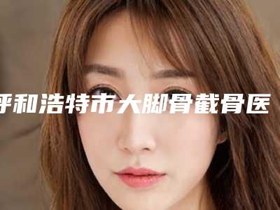 呼和浩特市大脚骨截骨医院排行前十(呼和浩特市大脚骨截骨整形医院)