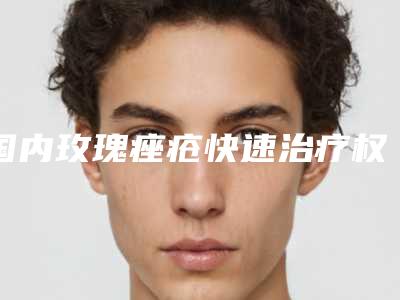 国内玫瑰痤疮快速治疗权威医院:玫瑰痤疮快速治疗医院top50榜单推荐