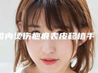 国内烫伤疤痕表皮移植手术医院排行榜:烫伤疤痕表皮移植手术医院前50王炸推荐