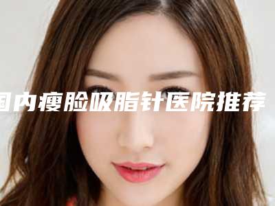 国内瘦脸吸脂针医院推荐:瘦脸吸脂针医院top50哪里比较好